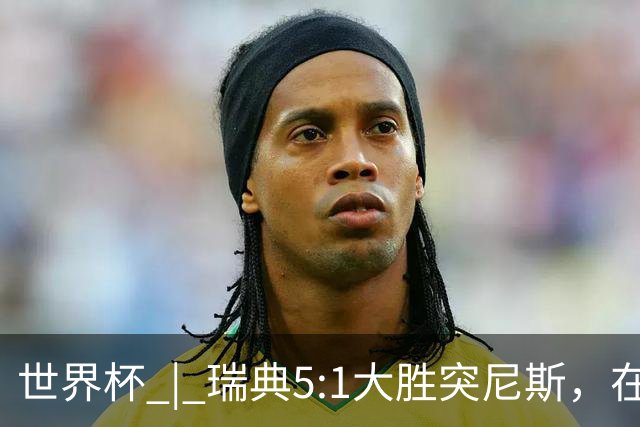 世界杯 | 瑞典5:1大胜突尼斯，在“死亡之组”占先机